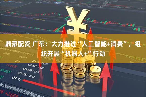 鼎豪配资 广东：大力推进“人工智能+消费”，组织开展“机器人+”行动