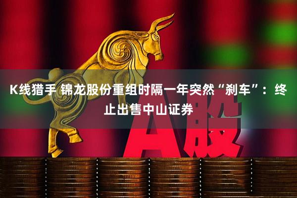 K线猎手 锦龙股份重组时隔一年突然“刹车”：终止出售中山证券