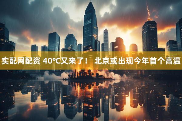 实配网配资 40℃又来了！ 北京或出现今年首个高温