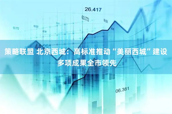 策略联盟 北京西城：高标准推动“美丽西城”建设 多项成果全市领先