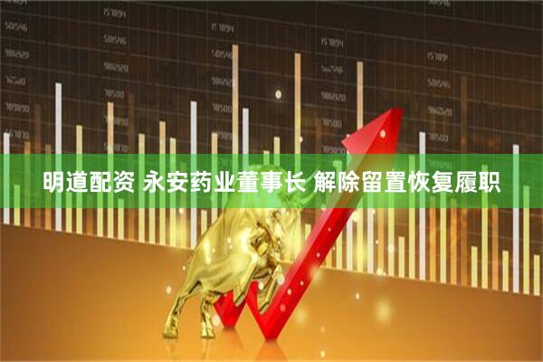 明道配资 永安药业董事长 解除留置恢复履职