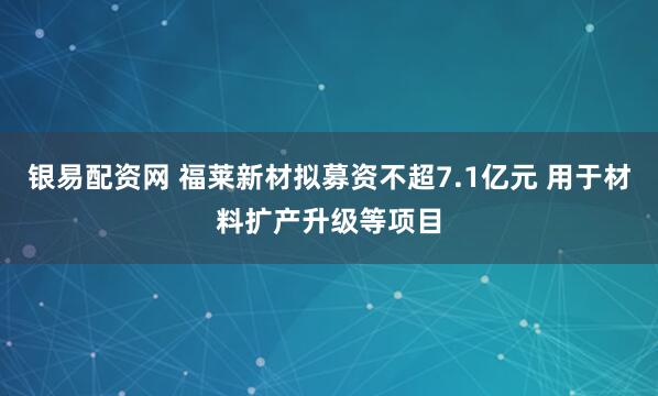 银易配资网 福莱新材拟募资不超7.1亿元 用于材料扩产升级等项目