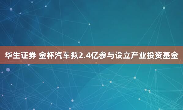 华生证券 金杯汽车拟2.4亿参与设立产业投资基金