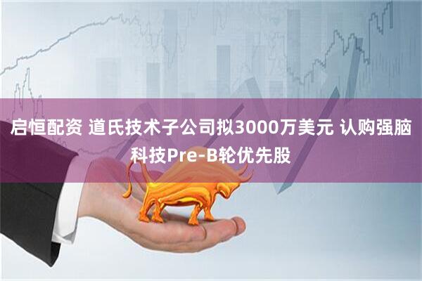 启恒配资 道氏技术子公司拟3000万美元 认购强脑科技Pre-B轮优先股