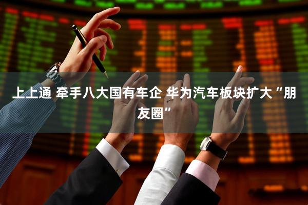 上上通 牵手八大国有车企 华为汽车板块扩大“朋友圈”