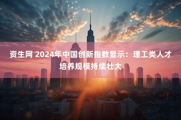 资生网 2024年中国创新指数显示：理工类人才培养规模持续壮大