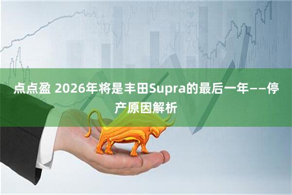 点点盈 2026年将是丰田Supra的最后一年——停产原因解析