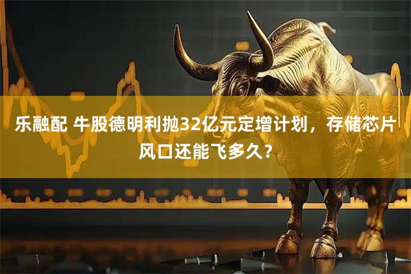 乐融配 牛股德明利抛32亿元定增计划，存储芯片风口还能飞多久？