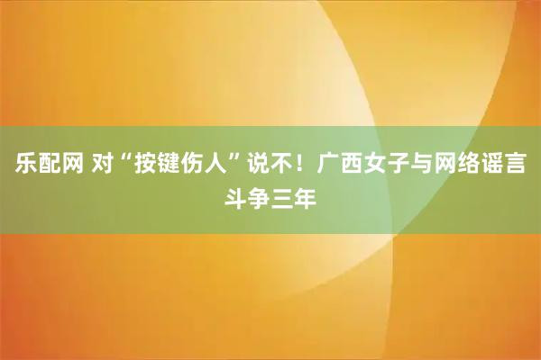 乐配网 对“按键伤人”说不！广西女子与网络谣言斗争三年