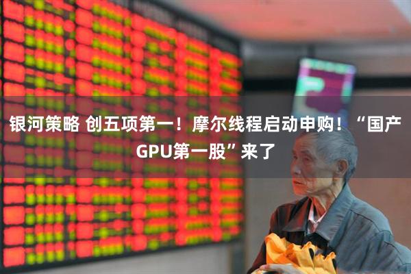 银河策略 创五项第一！摩尔线程启动申购！“国产GPU第一股”来了