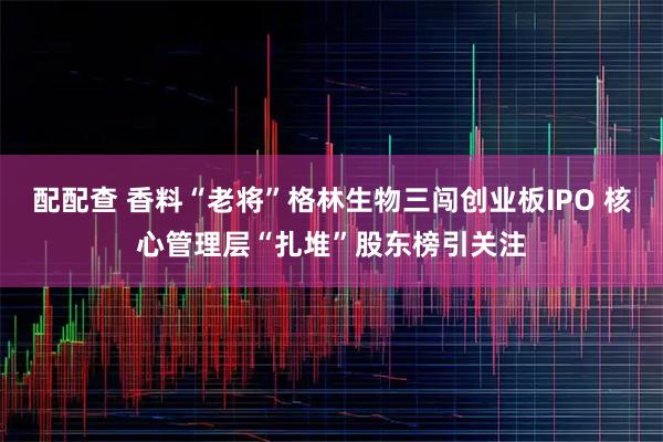 配配查 香料“老将”格林生物三闯创业板IPO 核心管理层“扎堆”股东榜引关注