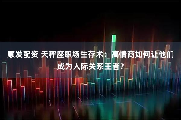 顺发配资 天秤座职场生存术：高情商如何让他们成为人际关系王者？