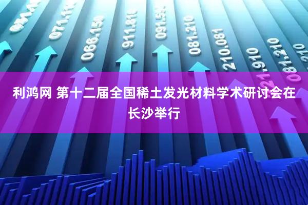 利鸿网 第十二届全国稀土发光材料学术研讨会在长沙举行