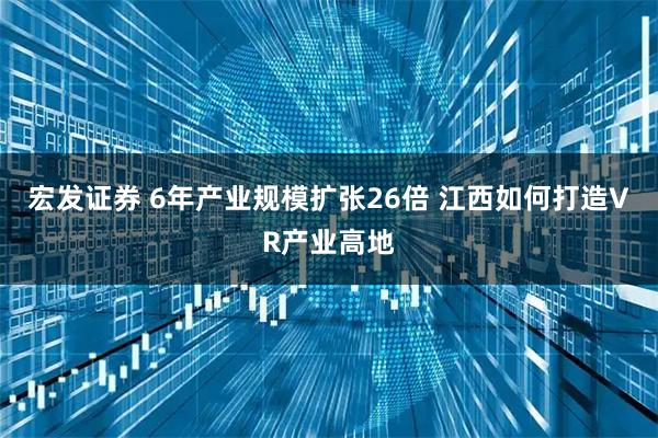 宏发证券 6年产业规模扩张26倍 江西如何打造VR产业高地