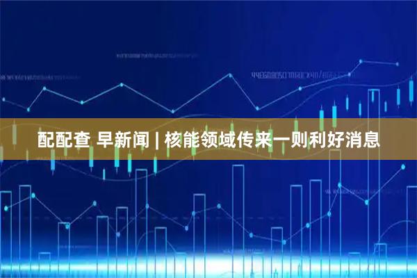 配配查 早新闻 | 核能领域传来一则利好消息