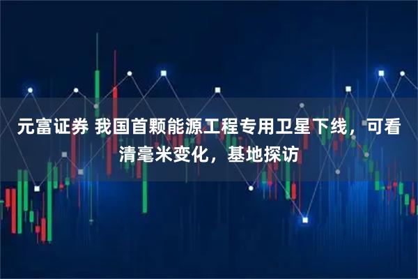 元富证券 我国首颗能源工程专用卫星下线，可看清毫米变化，基地探访