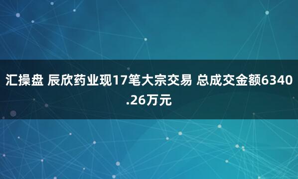 汇操盘 辰欣药业现17笔大宗交易 总成交金额6340.26万元