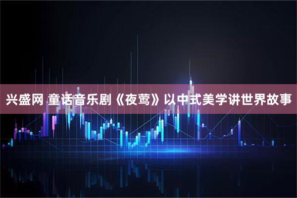 兴盛网 童话音乐剧《夜莺》以中式美学讲世界故事