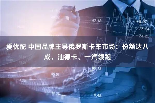 爱优配 中国品牌主导俄罗斯卡车市场：份额达八成，汕德卡、一汽领跑