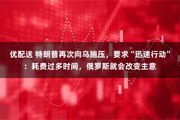 优配送 特朗普再次向乌施压，要求“迅速行动”：耗费过多时间，俄罗斯就会改变主意