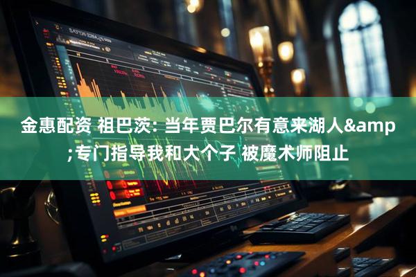 金惠配资 祖巴茨: 当年贾巴尔有意来湖人&专门指导我和大个子 被魔术师阻止