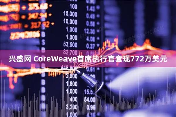 兴盛网 CoreWeave首席执行官套现772万美元