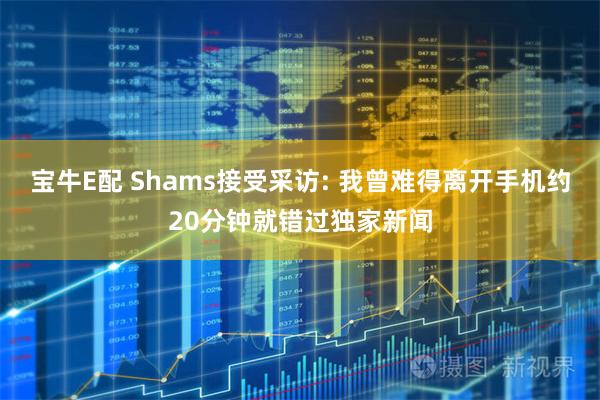 宝牛E配 Shams接受采访: 我曾难得离开手机约20分钟就错过独家新闻
